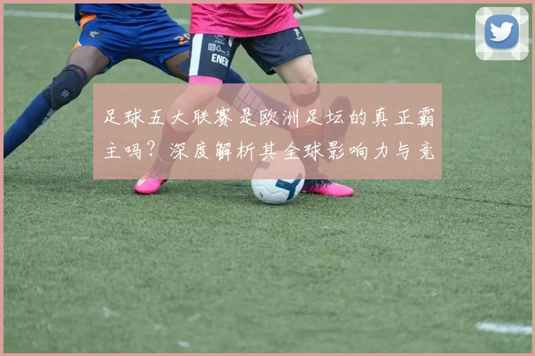 足球五大联赛是欧洲足坛的真正霸主吗？深度解析其全球影响力与竞争格局