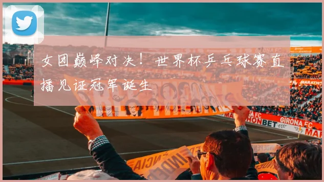 女团巅峰对决！世界杯乒乓球赛直播见证冠军诞生
