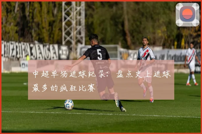 中超单场进球纪录：盘点史上进球最多的疯狂比赛
