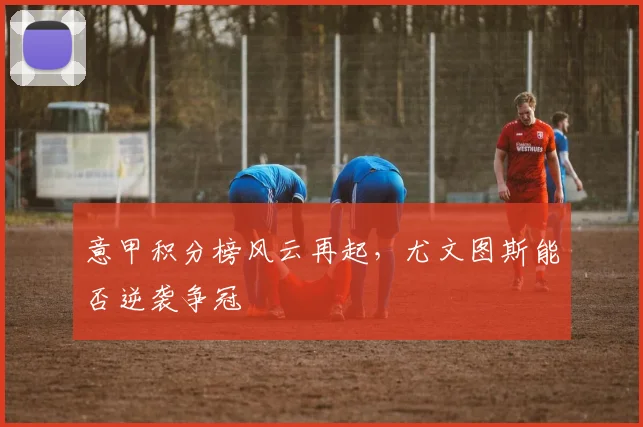 意甲积分榜风云再起，尤文图斯能否逆袭争冠