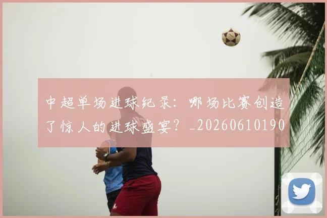 中超单场进球纪录:哪场比赛创造了惊人的进球盛宴?_20260610190341