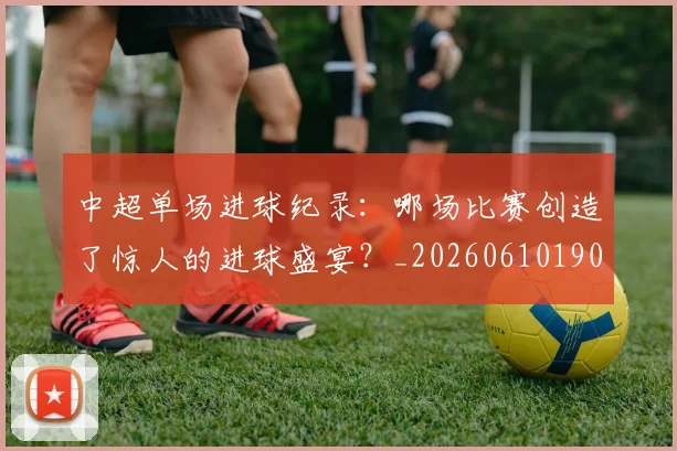 中超单场进球纪录:哪场比赛创造了惊人的进球盛宴?_20260610190341