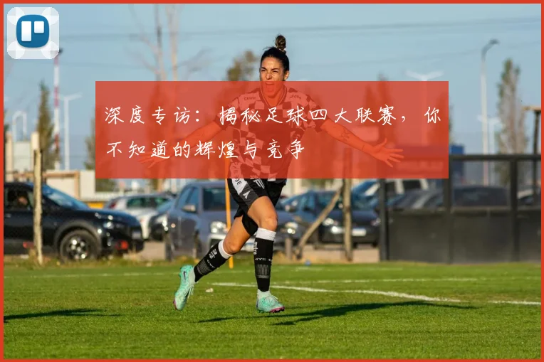 深度专访：揭秘足球四大联赛，你不知道的辉煌与竞争