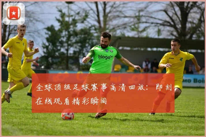 全球顶级足球赛事高清回放：即刻在线观看精彩瞬间