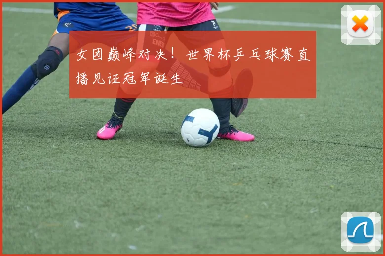 女团巅峰对决!世界杯乒乓球赛直播见证冠军诞生